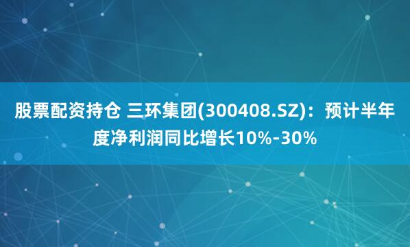 股票配资持仓 三环集团(300408.SZ)：预计半年度净利润同比增长10%-30%
