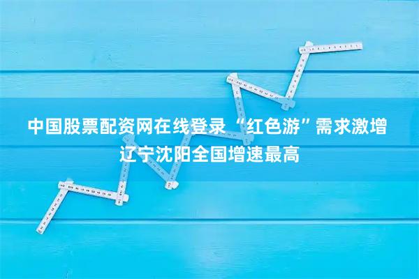 中国股票配资网在线登录 “红色游”需求激增 辽宁沈阳全国增速最高