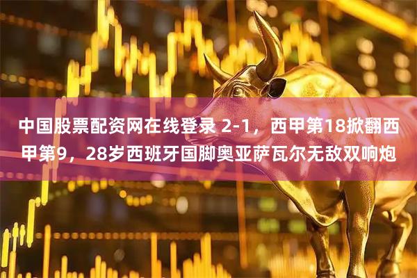 中国股票配资网在线登录 2-1，西甲第18掀翻西甲第9，28岁西班牙国脚奥亚萨瓦尔无敌双响炮