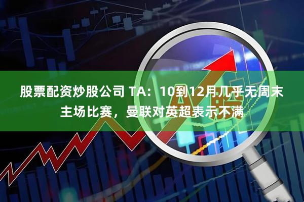 股票配资炒股公司 TA：10到12月几乎无周末主场比赛，曼联对英超表示不满