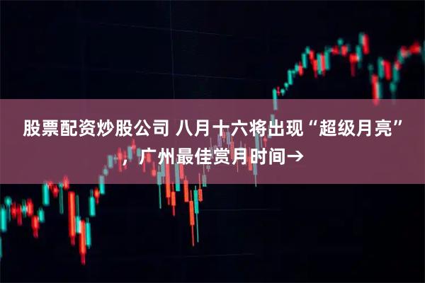 股票配资炒股公司 八月十六将出现“超级月亮”，广州最佳赏月时间→