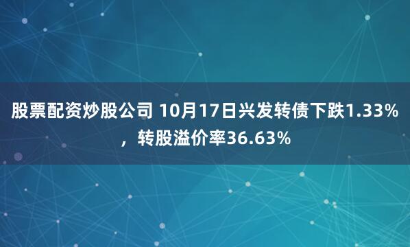 股票配资炒股公司 10月17日兴发转债下跌1.33%，转股溢价率36.63%
