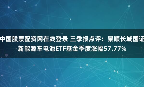 中国股票配资网在线登录 三季报点评：景顺长城国证新能源车电池ETF基金季度涨幅57.77%