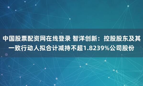 中国股票配资网在线登录 智洋创新：控股股东及其一致行动人拟合计减持不超1.8239%公司股份
