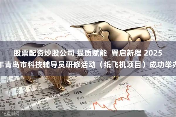 股票配资炒股公司 提质赋能  翼启新程 2025年青岛市科技辅导员研修活动（纸飞机项目）成功举办