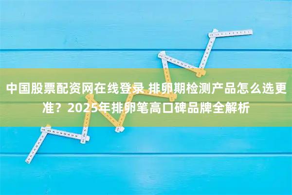 中国股票配资网在线登录 排卵期检测产品怎么选更准？2025年排卵笔高口碑品牌全解析