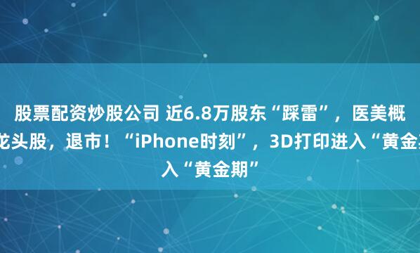 股票配资炒股公司 近6.8万股东“踩雷”，医美概念龙头股，退市！“iPhone时刻”，3D打印进入“黄金期”