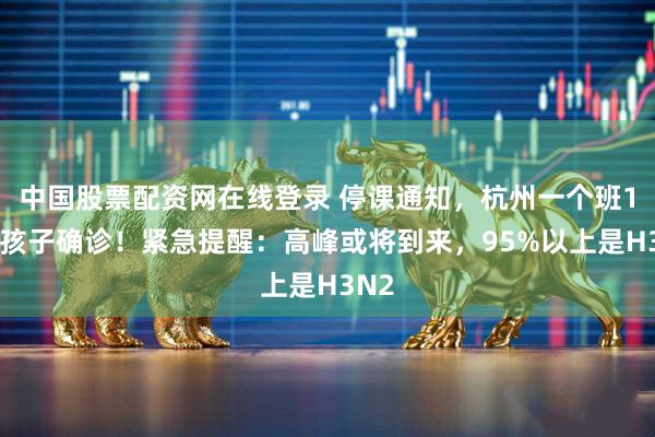 中国股票配资网在线登录 停课通知，杭州一个班18名孩子确诊！紧急提醒：高峰或将到来，95%以上是H3N2