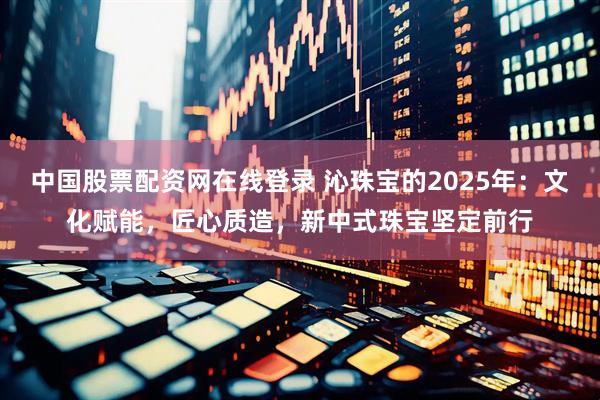 中国股票配资网在线登录 沁珠宝的2025年：文化赋能，匠心质造，新中式珠宝坚定前行