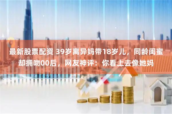 最新股票配资 39岁离异妈带18岁儿，同龄闺蜜却拥吻00后，网友神评：你看上去像她妈