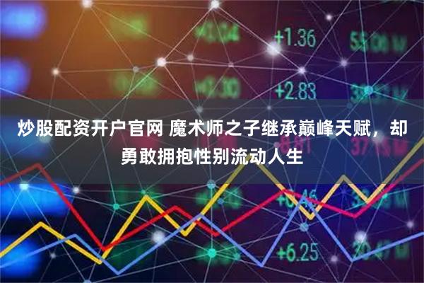 炒股配资开户官网 魔术师之子继承巅峰天赋，却勇敢拥抱性别流动人生