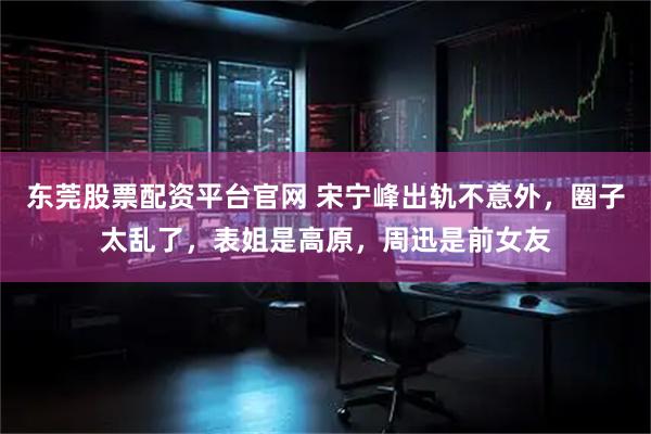 东莞股票配资平台官网 宋宁峰出轨不意外，圈子太乱了，表姐是高原，周迅是前女友