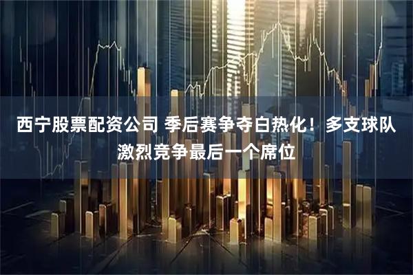 西宁股票配资公司 季后赛争夺白热化！多支球队激烈竞争最后一个席位