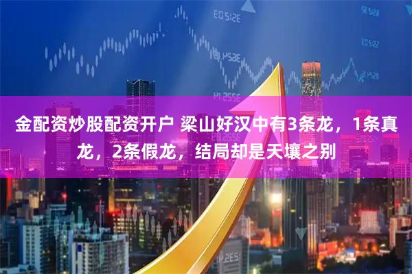 金配资炒股配资开户 梁山好汉中有3条龙，1条真龙，2条假龙，结局却是天壤之别
