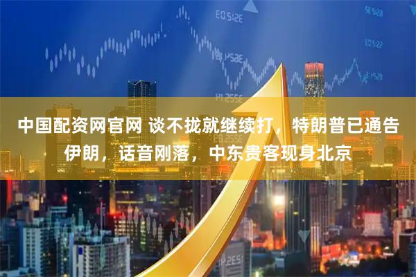 中国配资网官网 谈不拢就继续打，特朗普已通告伊朗，话音刚落，中东贵客现身北京