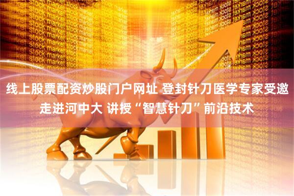 线上股票配资炒股门户网址 登封针刀医学专家受邀走进河中大 讲授“智慧针刀”前沿技术