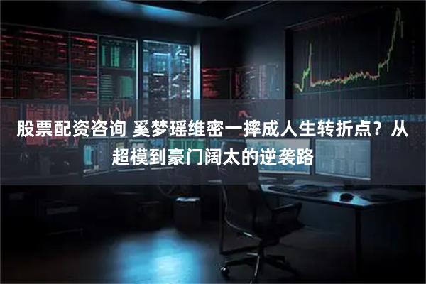 股票配资咨询 奚梦瑶维密一摔成人生转折点？从超模到豪门阔太的逆袭路