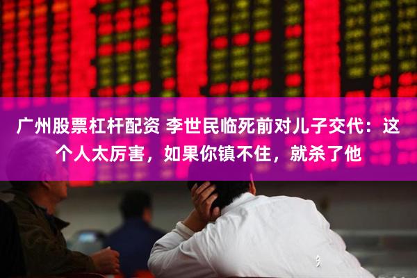 广州股票杠杆配资 李世民临死前对儿子交代：这个人太厉害，如果你镇不住，就杀了他