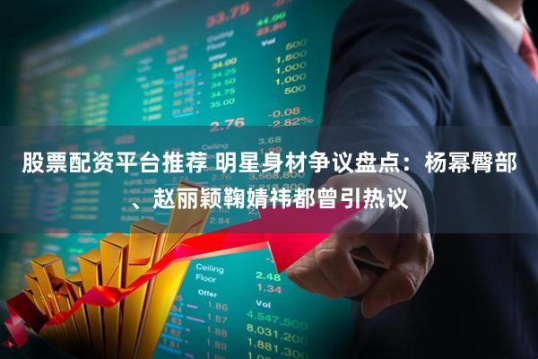股票配资平台推荐 明星身材争议盘点：杨幂臀部、赵丽颖鞠婧祎都曾引热议