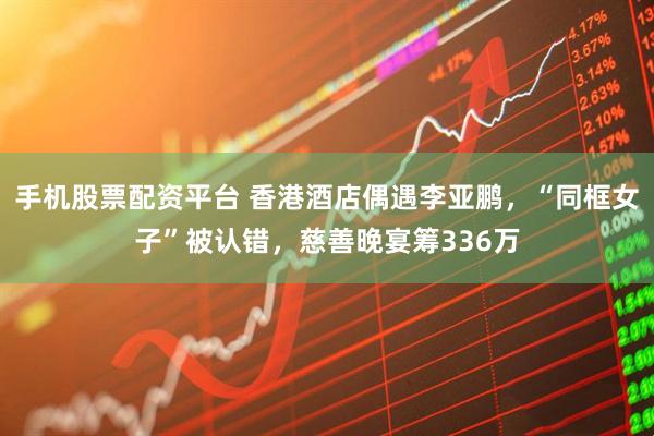 手机股票配资平台 香港酒店偶遇李亚鹏，“同框女子”被认错，慈善晚宴筹336万