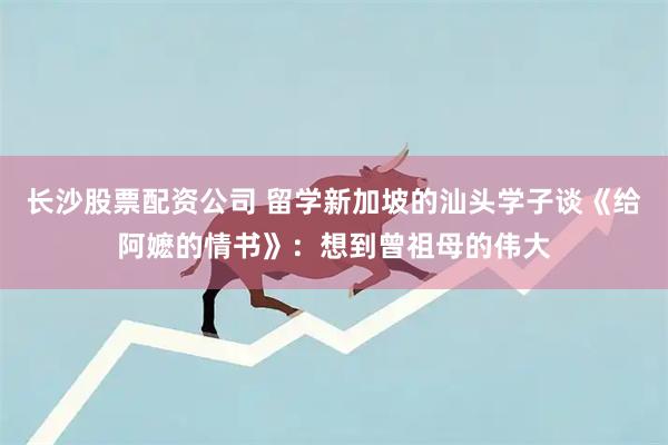 长沙股票配资公司 留学新加坡的汕头学子谈《给阿嬷的情书》：想到曾祖母的伟大