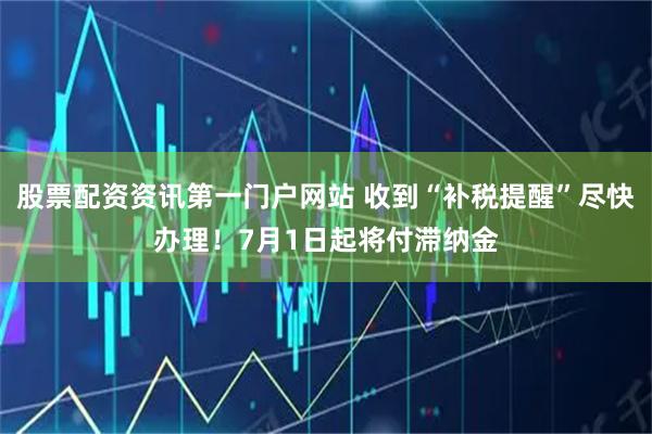股票配资资讯第一门户网站 收到“补税提醒”尽快办理！7月1日起将付滞纳金