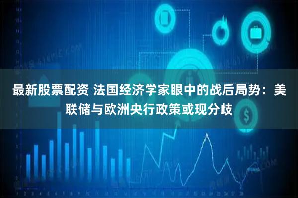 最新股票配资 法国经济学家眼中的战后局势：美联储与欧洲央行政策或现分歧