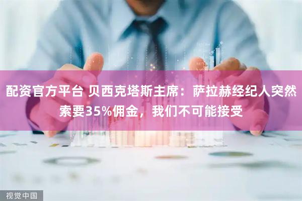 配资官方平台 贝西克塔斯主席：萨拉赫经纪人突然索要35%佣金，我们不可能接受