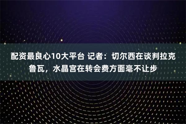 配资最良心10大平台 记者：切尔西在谈判拉克鲁瓦，水晶宫在转会费方面毫不让步