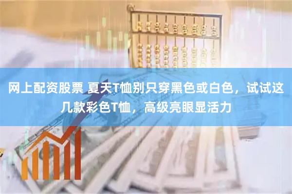 网上配资股票 夏天T恤别只穿黑色或白色，试试这几款彩色T恤，高级亮眼显活力