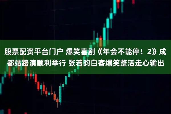股票配资平台门户 爆笑喜剧《年会不能停！2》成都站路演顺利举行 张若昀白客爆笑整活走心输出