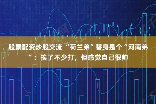 股票配资炒股交流 “荷兰弟”替身是个“河南弟”：挨了不少打，但感觉自己很帅