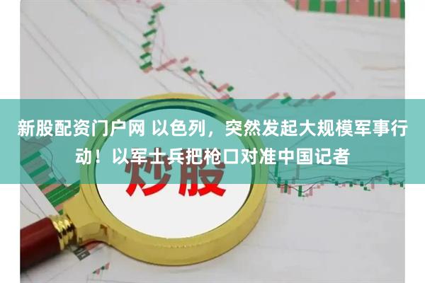 新股配资门户网 以色列，突然发起大规模军事行动！以军士兵把枪口对准中国记者