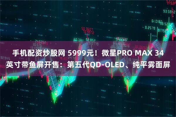 手机配资炒股网 5999元！微星PRO MAX 34英寸带鱼屏开售：第五代QD-OLED、纯平雾面屏